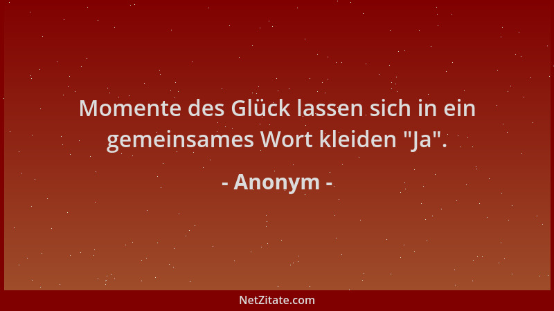 Anonym - Momente des Glück lassen sich in ein gemeinsames Wort kleiden  "Ja "....