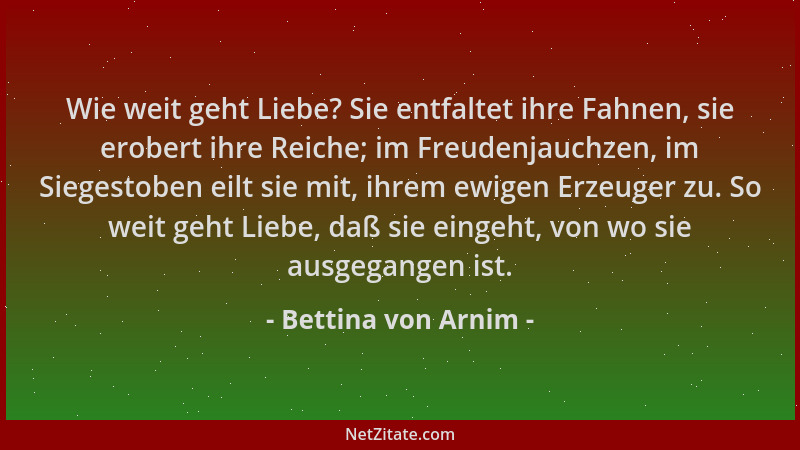 Bettina von Arnim - Wie weit geht Liebe? Sie entfaltet ihre Fahnen, sie erobert ihre Reiche; im Freudenjauchzen, im Siegest...