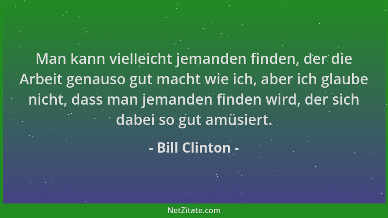 Bill Clinton - Man kann vielleicht jemanden finden, der die Arbeit genauso gut macht wie ich, aber ich glaube nicht, dass m...