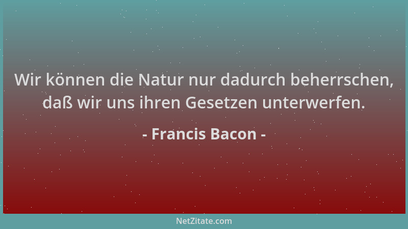 Francis Bacon - Wir können die Natur nur dadurch beherrschen, daß wir uns ihren Gesetzen unterwerfen....