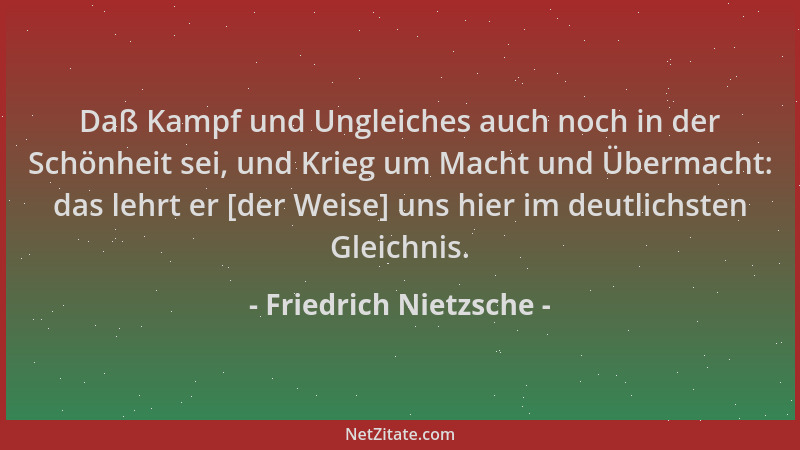 Friedrich Nietzsche - Daß Kampf und Ungleiches auch noch in der Schönheit sei, und Krieg um Macht und Übermacht: das lehrt...