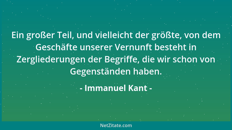 Immanuel Kant - Ein großer Teil, und vielleicht der größte, von dem Geschäfte unserer Vernunft besteht in Zergliederungen d...