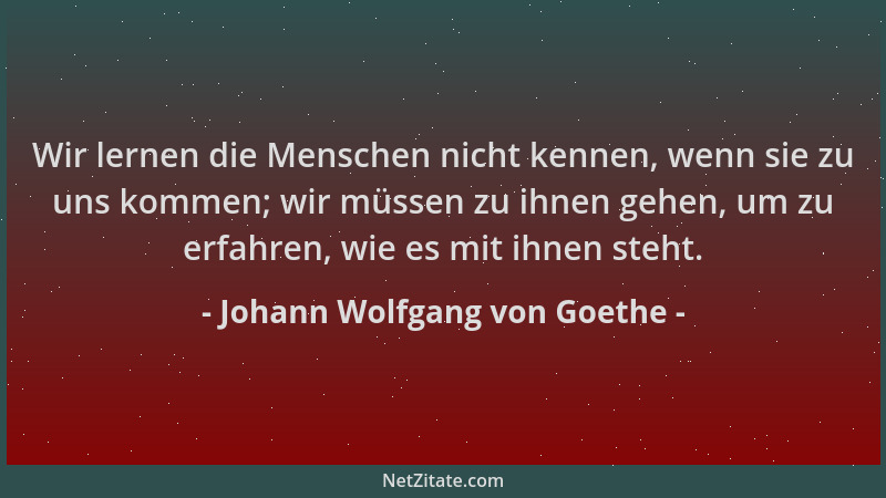 Johann Wolfgang von Goethe - Wir lernen die Menschen nicht kennen, wenn sie zu uns kommen; wir müssen zu ihnen gehen, um zu...