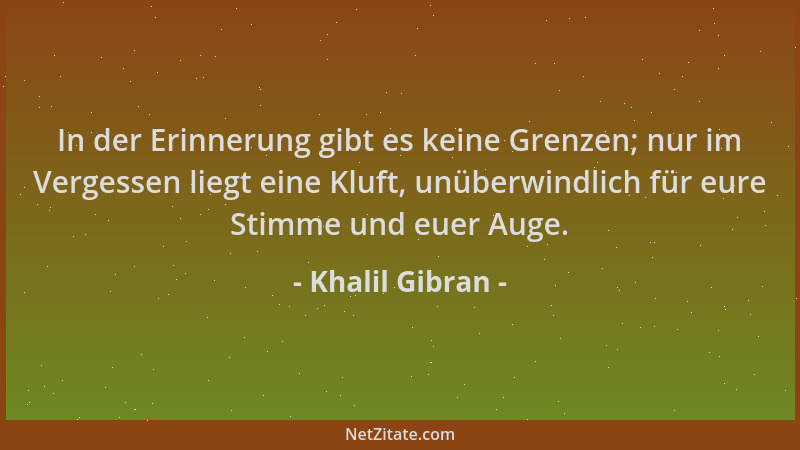 Khalil Gibran - In der Erinnerung gibt es keine Grenzen; nur im Vergessen liegt eine Kluft, unüberwindlich für eure Stimme...