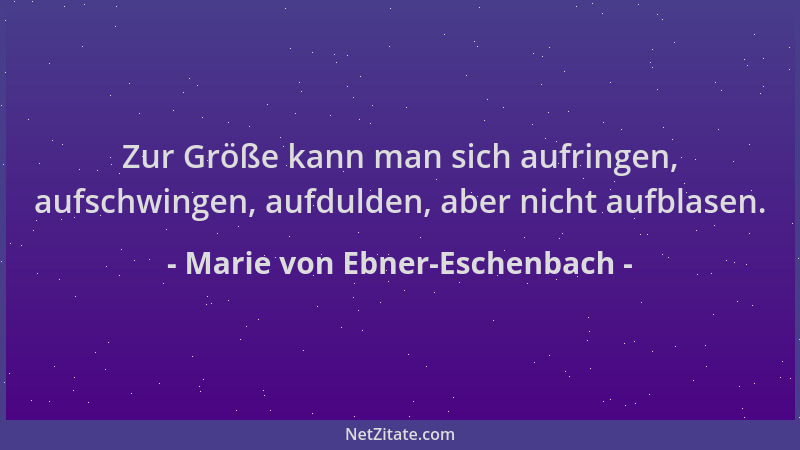 Marie von Ebner-Eschenbach - Zur Größe kann man sich aufringen, aufschwingen, aufdulden, aber nicht aufblasen....