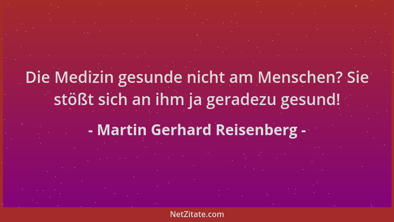 Martin Gerhard Reisenberg - Die Medizin gesunde nicht am Menschen? Sie stößt sich an ihm ja geradezu gesund!...