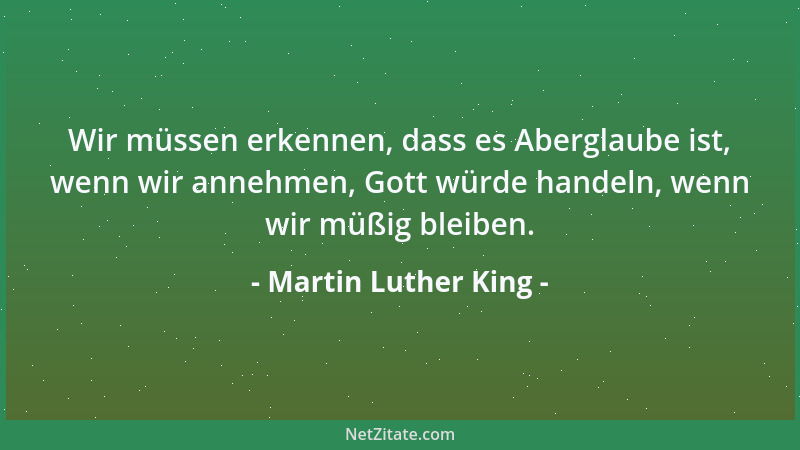 Martin Luther King - Wir müssen erkennen, dass es Aberglaube ist, wenn wir annehmen, Gott würde handeln, wenn wir müßig ble...