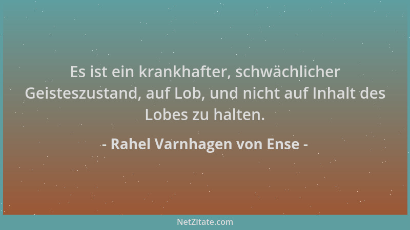 Rahel Varnhagen von Ense - Es ist ein krankhafter, schwächlicher Geisteszustand, auf Lob, und nicht auf Inhalt des Lobes zu...
