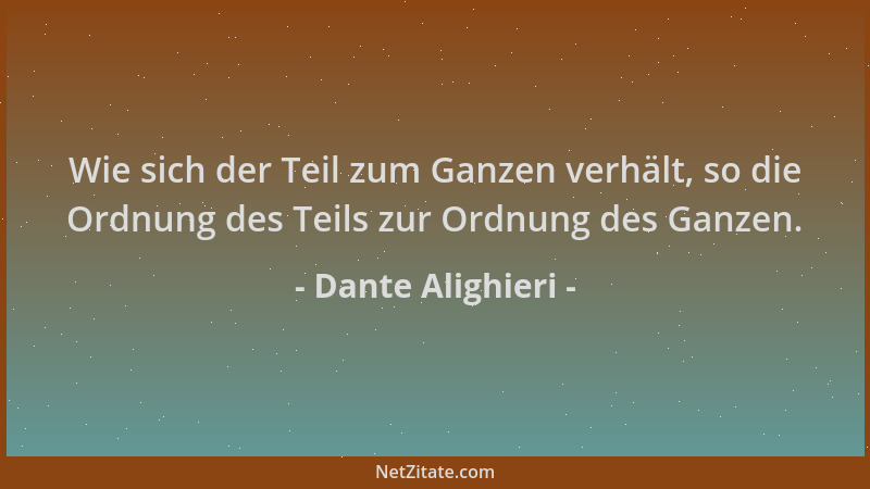 Dante Alighieri - Wie sich der Teil zum Ganzen verhält, so die Ordnung des Teils zur Ordnung des Ganzen....