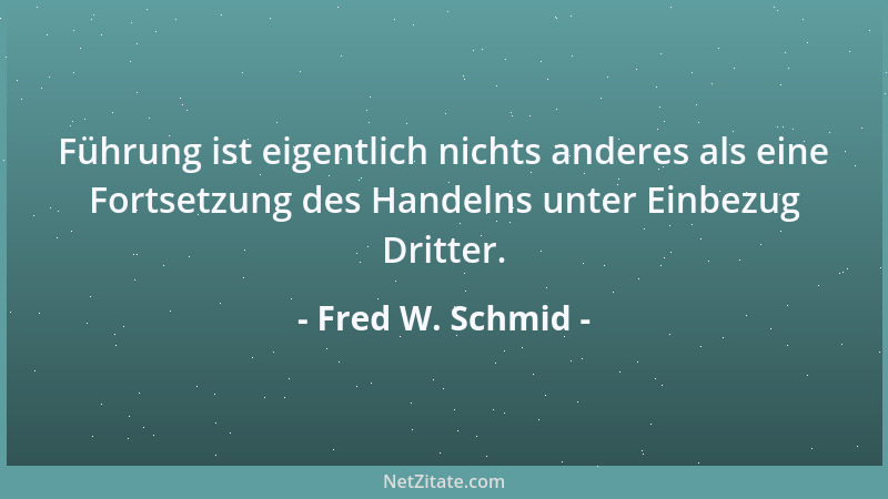 Fred W. Schmid - Führung ist eigentlich nichts anderes als eine Fortsetzung des Handelns unter Einbezug Dritter....