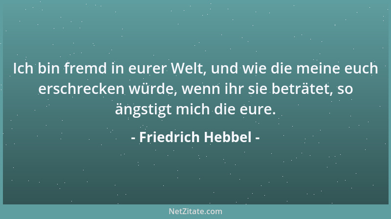 Friedrich Hebbel - Ich bin fremd in eurer Welt, und wie die meine euch erschrecken würde, wenn ihr sie beträtet, so ängstig...