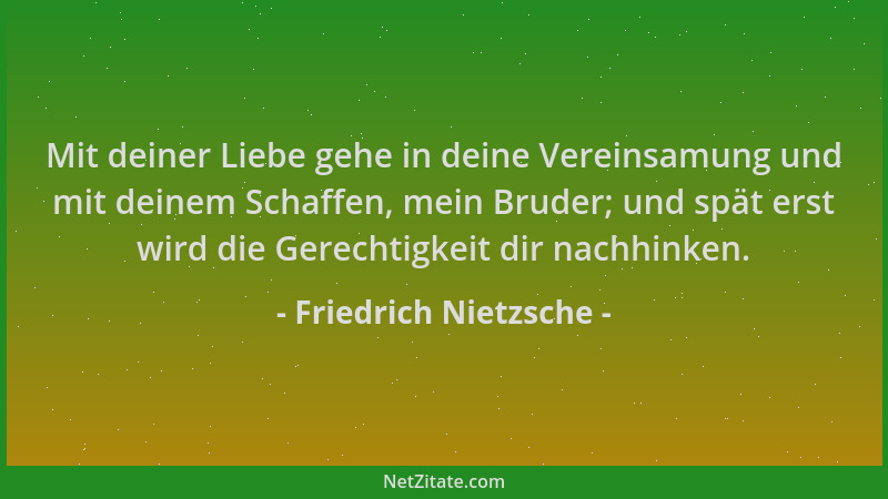 Friedrich Nietzsche - Mit deiner Liebe gehe in deine Vereinsamung und mit deinem Schaffen, mein Bruder; und spät erst wird...