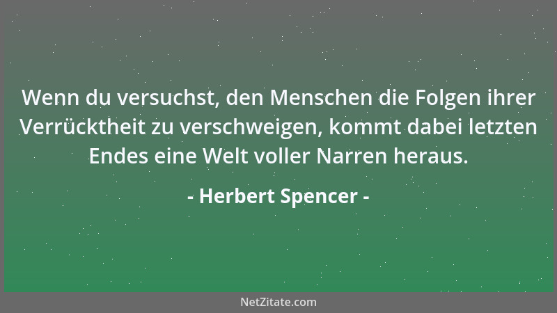 Herbert Spencer - Wenn du versuchst, den Menschen die Folgen ihrer Verrücktheit zu verschweigen, kommt dabei letzten Endes...