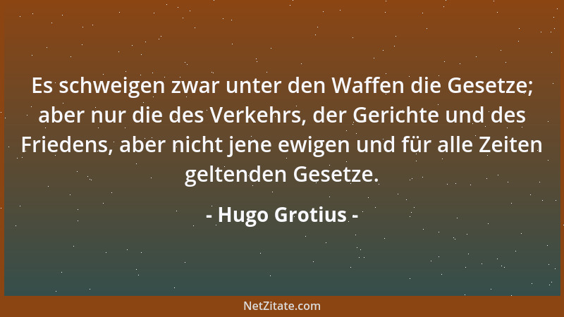 Hugo Grotius - Es schweigen zwar unter den Waffen die Gesetze; aber nur die des Verkehrs, der Gerichte und des Friedens, ab...