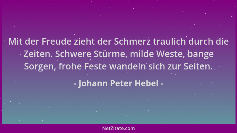 Johann Peter Hebel - Mit der Freude zieht der Schmerz traulich durch die Zeiten. Schwere Stürme, milde Weste, bange Sorgen,...