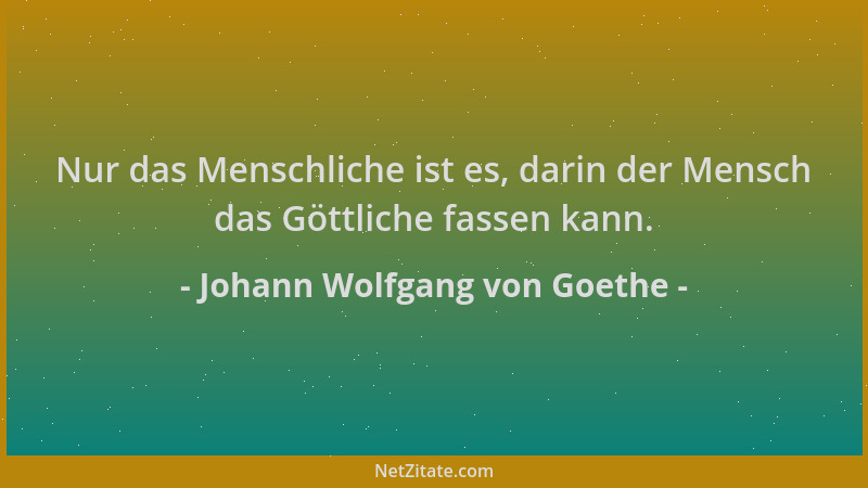 Johann Wolfgang von Goethe - Nur das Menschliche ist es, darin der Mensch das Göttliche fassen kann....