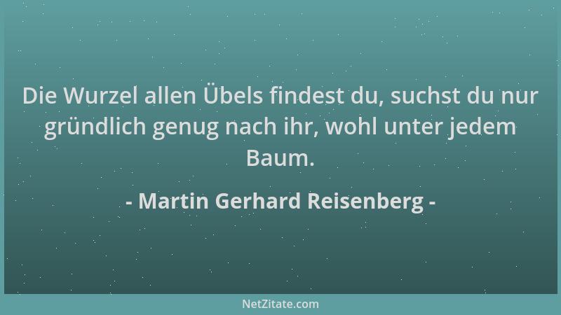 Martin Gerhard Reisenberg - Die Wurzel allen Übels findest du, suchst du nur gründlich genug nach ihr, wohl unter jedem Bau...