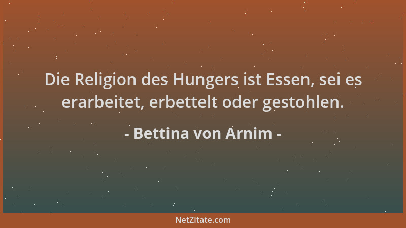 Bettina von Arnim - Die Religion des Hungers ist Essen, sei es erarbeitet, erbettelt oder gestohlen....