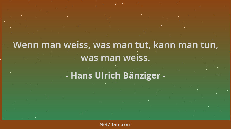 Hans Ulrich Bänziger - Wenn man weiss, was man tut, kann man tun, was man weiss....
