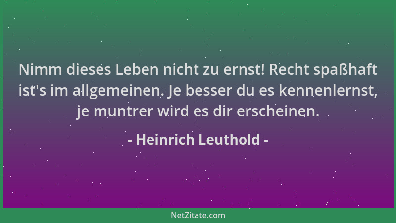 Heinrich Leuthold - Nimm dieses Leben nicht zu ernst! Recht spaßhaft ist 's im allgemeinen. Je besser du es kennenlernst, je...