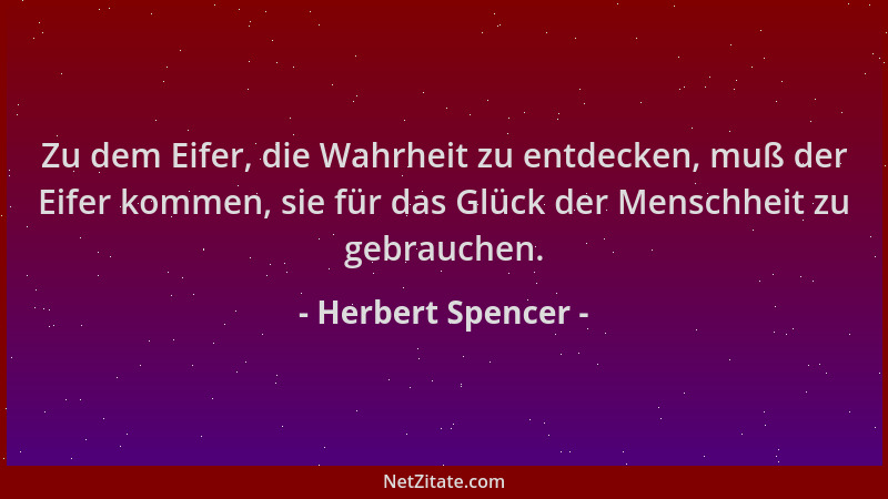 Herbert Spencer - Zu dem Eifer, die Wahrheit zu entdecken, muß der Eifer kommen, sie für das Glück der Menschheit zu gebrau...