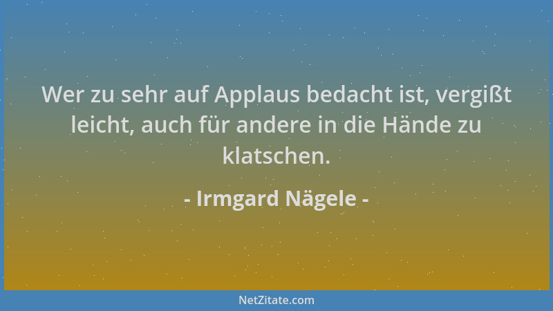 Irmgard Nägele - Wer zu sehr auf Applaus bedacht ist, vergißt leicht, auch für andere in die Hände zu klatschen....