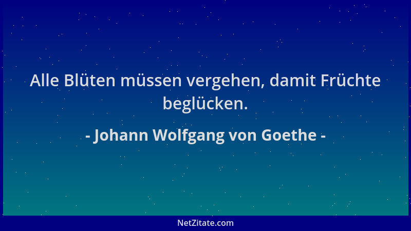 Johann Wolfgang von Goethe - Alle Blüten müssen vergehen, damit Früchte beglücken....