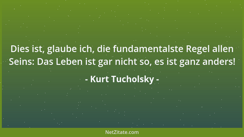Kurt Tucholsky - Dies ist, glaube ich, die fundamentalste Regel allen Seins: Das Leben ist gar nicht so, es ist ganz anders...