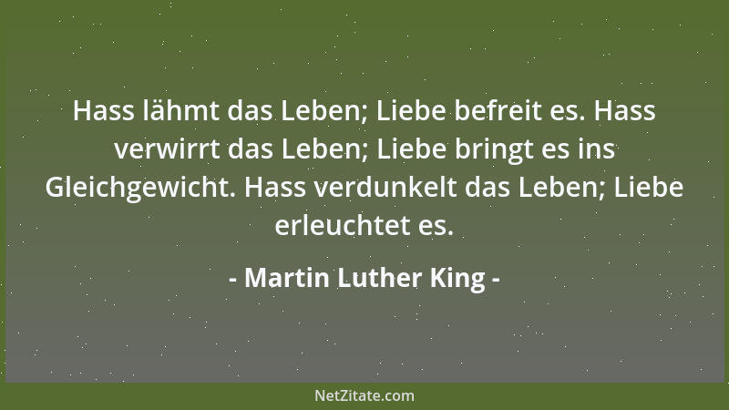 Martin Luther King - Hass lähmt das Leben; Liebe befreit es. Hass verwirrt das Leben; Liebe bringt es ins Gleichgewicht. Ha...