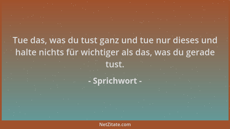 Sprichwort - Tue das, was du tust ganz und tue nur dieses und halte nichts für wichtiger als das, was du gerade tust....