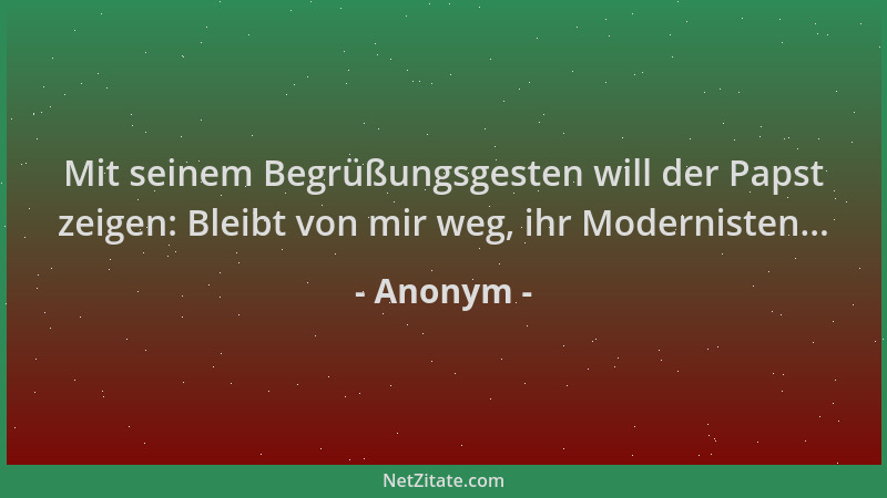 Anonym - Mit seinem Begrüßungsgesten will der Papst zeigen: Bleibt von mir weg, ihr Modernisten......