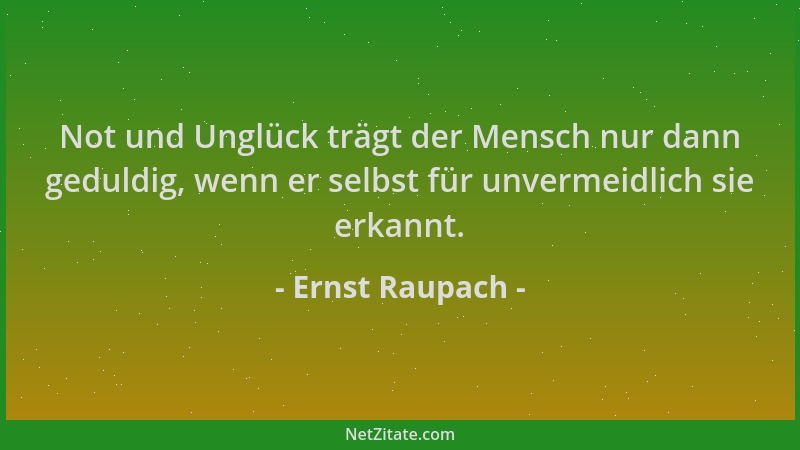 Ernst Raupach - Not und Unglück trägt der Mensch nur dann geduldig, wenn er selbst für unvermeidlich sie erkannt....