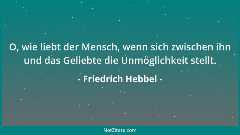 Friedrich Hebbel - O, wie liebt der Mensch, wenn sich zwischen ihn und das Geliebte die Unmöglichkeit stellt....