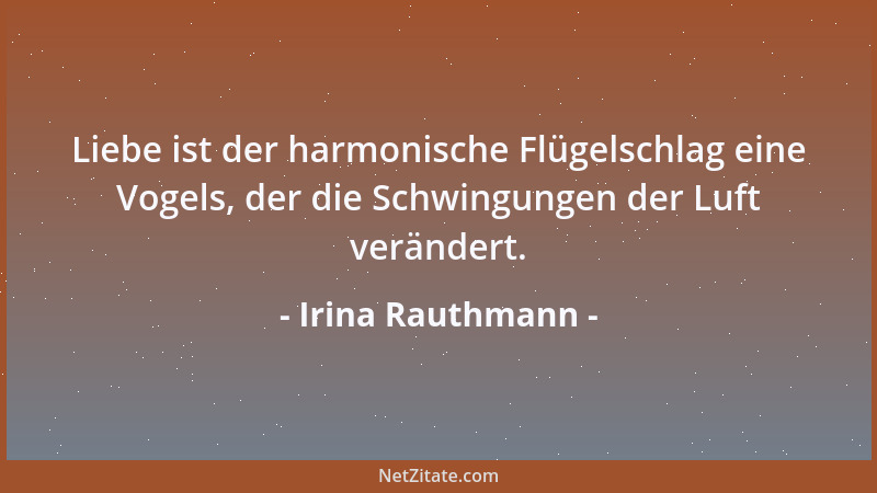 Irina Rauthmann - Liebe ist der harmonische Flügelschlag eine Vogels, der die Schwingungen der Luft verändert....