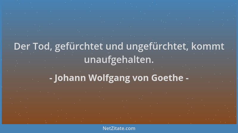 Johann Wolfgang von Goethe - Der Tod, gefürchtet und ungefürchtet, kommt unaufgehalten....
