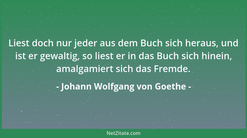 Johann Wolfgang von Goethe - Liest doch nur jeder aus dem Buch sich heraus, und ist er gewaltig, so liest er in das Buch si...