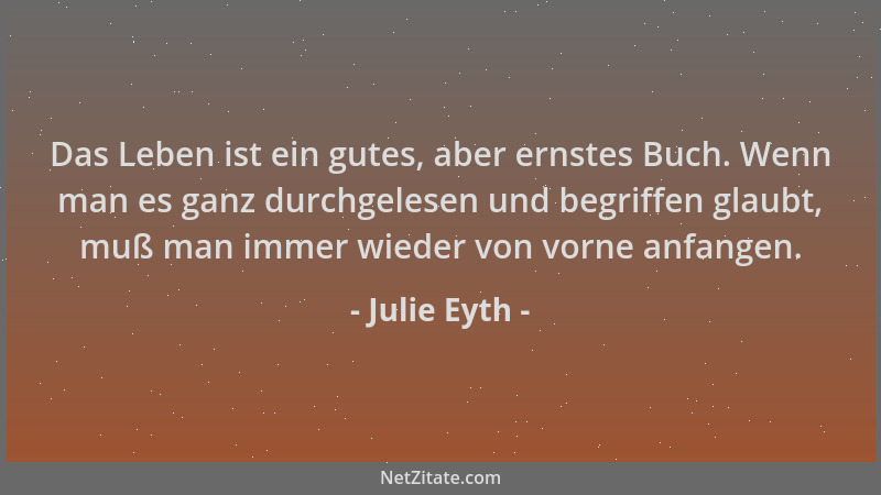 Julie Eyth - Das Leben ist ein gutes, aber ernstes Buch. Wenn man es ganz durchgelesen und begriffen glaubt, muß man immer...