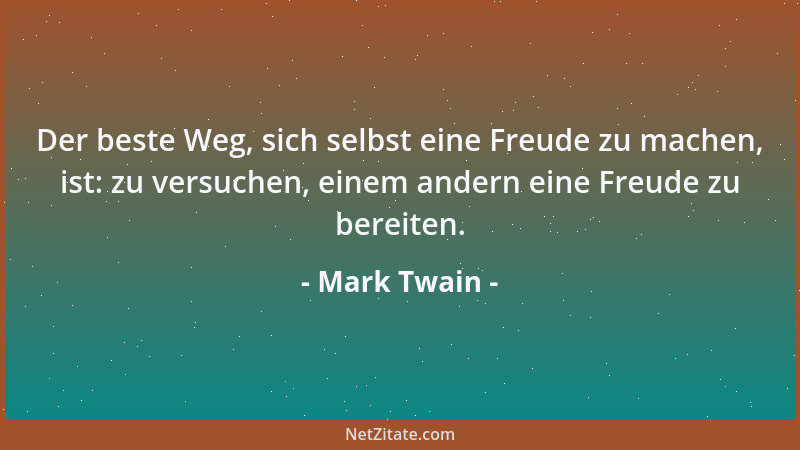 Mark Twain - Der beste Weg, sich selbst eine Freude zu machen, ist: zu versuchen, einem andern eine Freude zu bereiten....