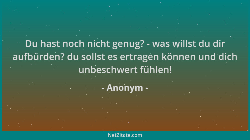Anonym - Du hast noch nicht genug? - was willst du dir aufbürden? du sollst es ertragen können und dich unbeschwert fühlen!...