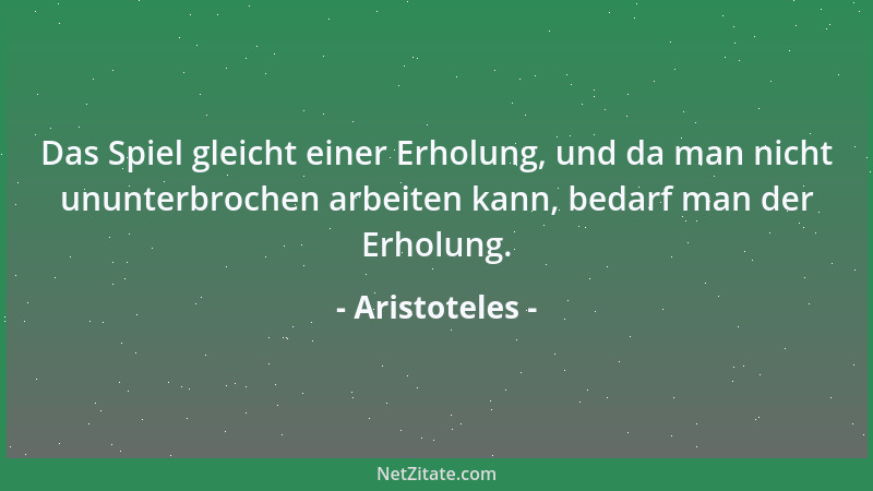 Aristoteles - Das Spiel gleicht einer Erholung, und da man nicht ununterbrochen arbeiten kann, bedarf man der Erholung....