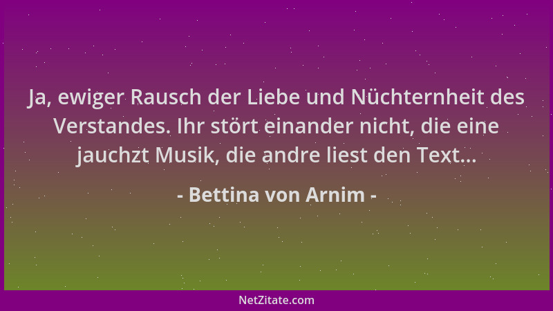 Bettina von Arnim - Ja, ewiger Rausch der Liebe und Nüchternheit des Verstandes. Ihr stört einander nicht, die eine jauchzt...