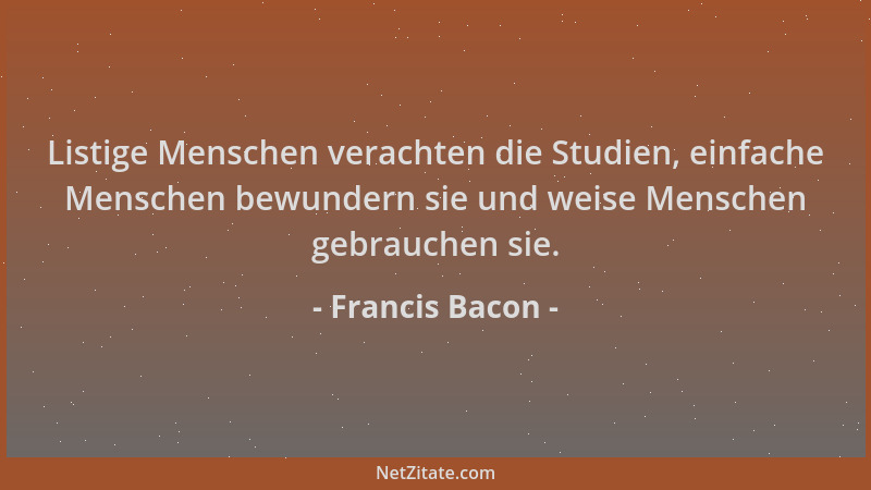 Francis Bacon - Listige Menschen verachten die Studien, einfache Menschen bewundern sie und weise Menschen gebrauchen sie....