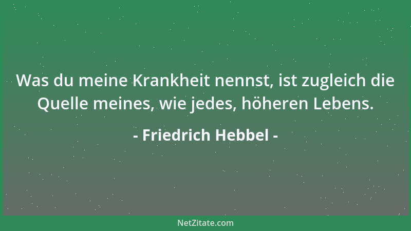Friedrich Hebbel - Was du meine Krankheit nennst, ist zugleich die Quelle meines, wie jedes, höheren Lebens....