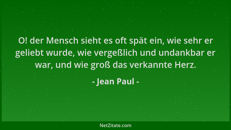 Jean Paul - O! der Mensch sieht es oft spät ein, wie sehr er geliebt wurde, wie vergeßlich und undankbar er war, und wie gr...