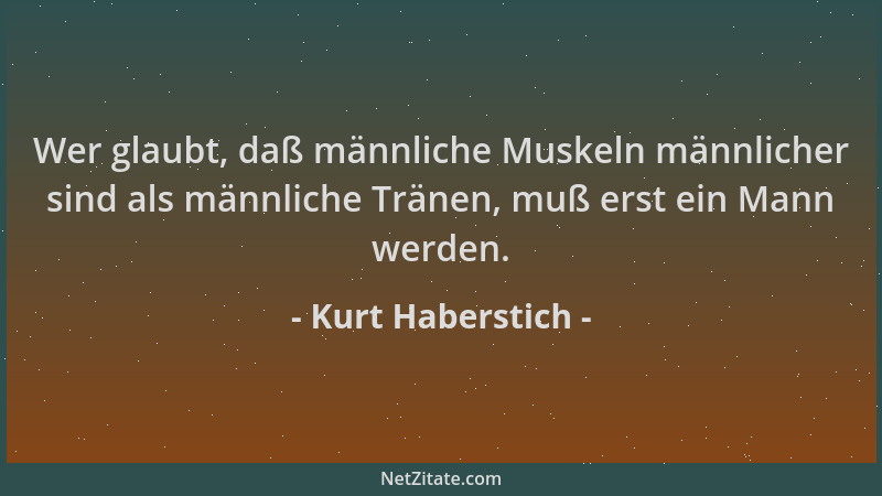 Kurt Haberstich - Wer glaubt, daß männliche Muskeln männlicher sind als männliche Tränen, muß erst ein Mann werden....
