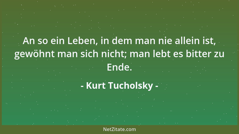 Kurt Tucholsky - An so ein Leben, in dem man nie allein ist, gewöhnt man sich nicht; man lebt es bitter zu Ende....