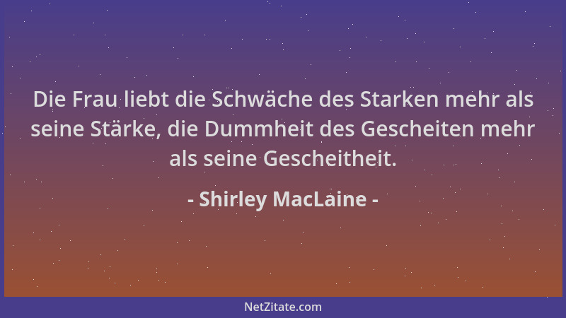 Shirley MacLaine - Die Frau liebt die Schwäche des Starken mehr als seine Stärke, die Dummheit des Gescheiten mehr als sein...