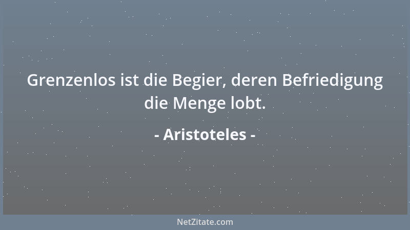 Aristoteles - Grenzenlos ist die Begier, deren Befriedigung die Menge lobt....
