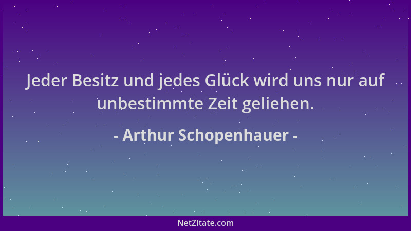 Arthur Schopenhauer - Jeder Besitz und jedes Glück wird uns nur auf unbestimmte Zeit geliehen....