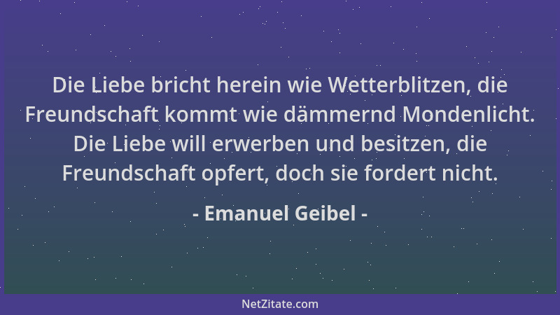 Emanuel Geibel - Die Liebe bricht herein wie Wetterblitzen, die Freundschaft kommt wie dämmernd Mondenlicht. Die Liebe will...